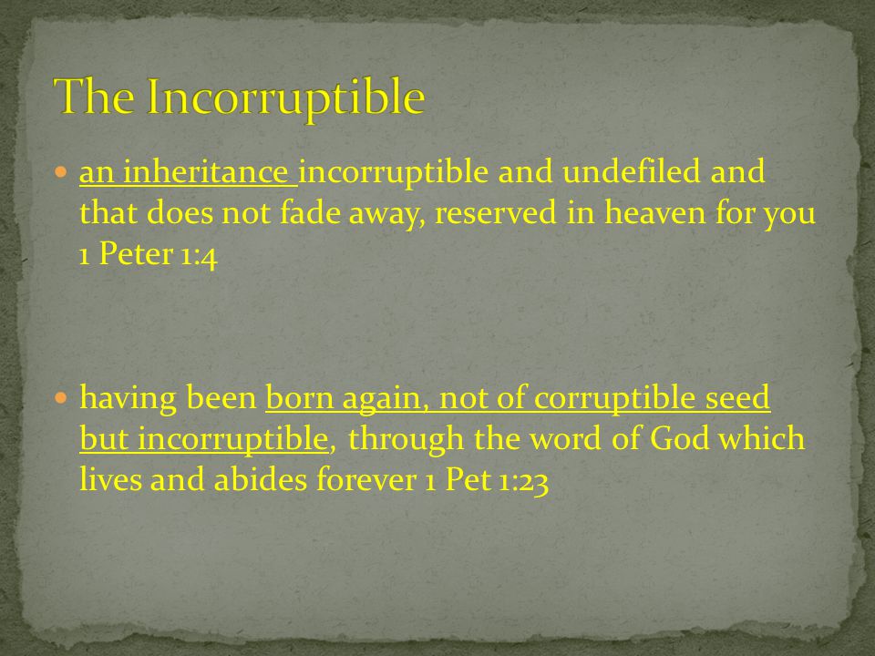an inheritance incorruptible and undefiled and that does not fade away, reserved in heaven for you 1 Peter 1:4 having been born again, not of corruptible seed but incorruptible, through the word of God which lives and abides forever 1 Pet 1:23