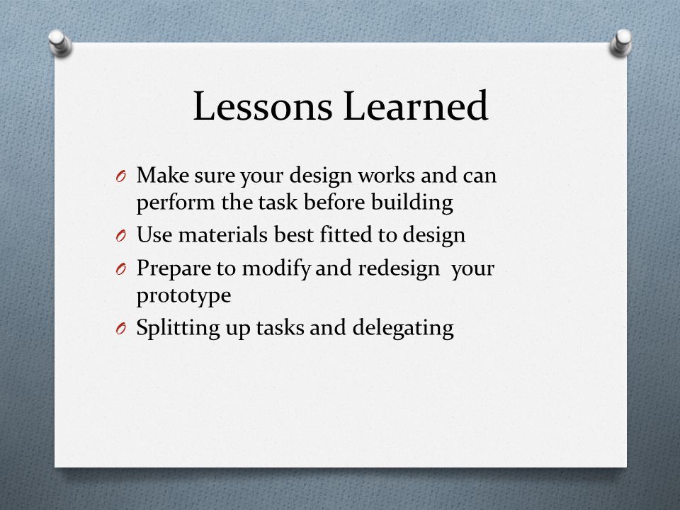 Lessons Learned O Make sure your design works and can perform the task before building O Use materials best fitted to design O Prepare to modify and redesign your prototype O Splitting up tasks and delegating