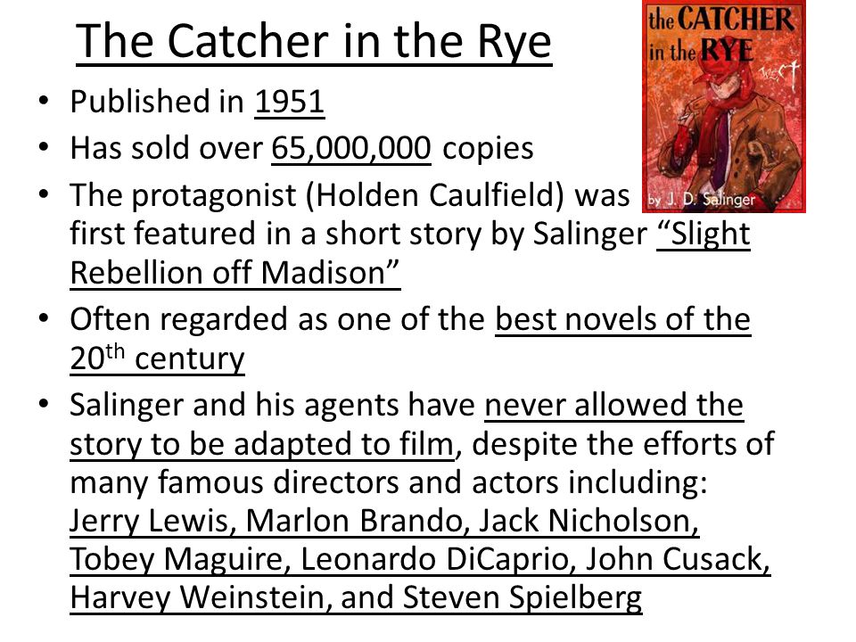 The Catcher in the Rye Published in 1951 Has sold over 65,000,000 copies The protagonist (Holden Caulfield) was first featured in a short story by Salinger Slight Rebellion off Madison Often regarded as one of the best novels of the 20 th century Salinger and his agents have never allowed the story to be adapted to film, despite the efforts of many famous directors and actors including: Jerry Lewis, Marlon Brando, Jack Nicholson, Tobey Maguire, Leonardo DiCaprio, John Cusack, Harvey Weinstein, and Steven Spielberg