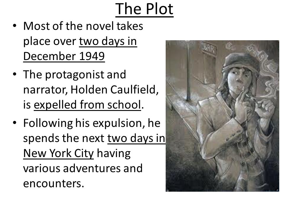 The Plot Most of the novel takes place over two days in December 1949 The protagonist and narrator, Holden Caulfield, is expelled from school.