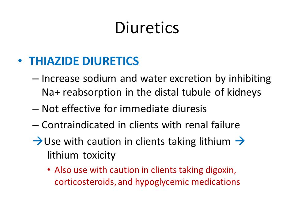 Diuretics THIAZIDE DIURETICS – Increase sodium and water excretion by inhibiting Na+ reabsorption in the distal tubule of kidneys – Not effective for immediate diuresis – Contraindicated in clients with renal failure  Use with caution in clients taking lithium  lithium toxicity Also use with caution in clients taking digoxin, corticosteroids, and hypoglycemic medications