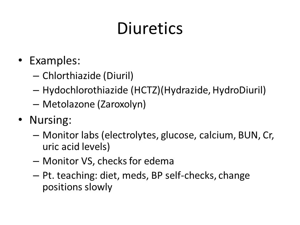 Diuretics Examples: – Chlorthiazide (Diuril) – Hydochlorothiazide (HCTZ)(Hydrazide, HydroDiuril) – Metolazone (Zaroxolyn) Nursing: – Monitor labs (electrolytes, glucose, calcium, BUN, Cr, uric acid levels) – Monitor VS, checks for edema – Pt.