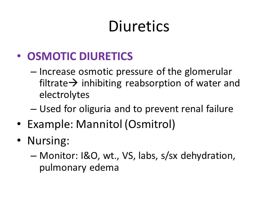 Diuretics OSMOTIC DIURETICS – Increase osmotic pressure of the glomerular filtrate  inhibiting reabsorption of water and electrolytes – Used for oliguria and to prevent renal failure Example: Mannitol (Osmitrol) Nursing: – Monitor: I&O, wt., VS, labs, s/sx dehydration, pulmonary edema
