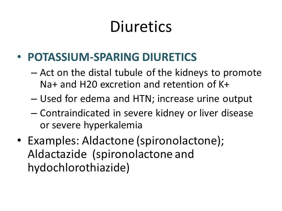 Diuretics POTASSIUM-SPARING DIURETICS – Act on the distal tubule of the kidneys to promote Na+ and H20 excretion and retention of K+ – Used for edema and HTN; increase urine output – Contraindicated in severe kidney or liver disease or severe hyperkalemia Examples: Aldactone (spironolactone); Aldactazide (spironolactone and hydochlorothiazide)