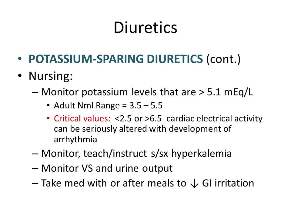 Diuretics POTASSIUM-SPARING DIURETICS (cont.) Nursing: – Monitor potassium levels that are > 5.1 mEq/L Adult Nml Range = 3.5 – 5.5 Critical values: 6.5 cardiac electrical activity can be seriously altered with development of arrhythmia – Monitor, teach/instruct s/sx hyperkalemia – Monitor VS and urine output – Take med with or after meals to ↓ GI irritation