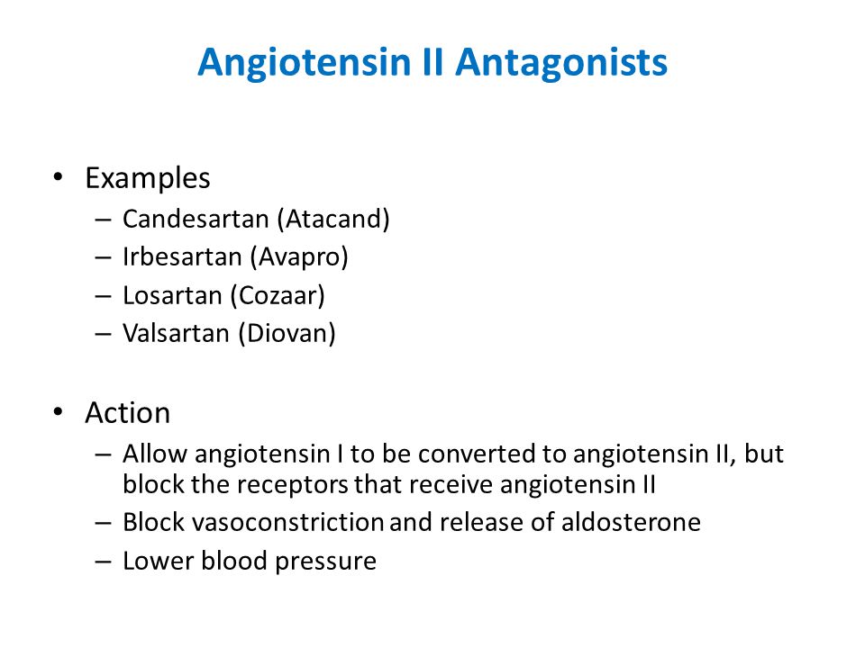 Angiotensin II Antagonists Examples – Candesartan (Atacand) – Irbesartan (Avapro) – Losartan (Cozaar) – Valsartan (Diovan) Action – Allow angiotensin I to be converted to angiotensin II, but block the receptors that receive angiotensin II – Block vasoconstriction and release of aldosterone – Lower blood pressure