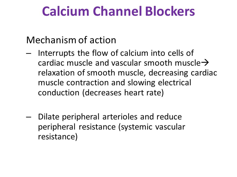Calcium Channel Blockers Mechanism of action – Interrupts the flow of calcium into cells of cardiac muscle and vascular smooth muscle  relaxation of smooth muscle, decreasing cardiac muscle contraction and slowing electrical conduction (decreases heart rate) – Dilate peripheral arterioles and reduce peripheral resistance (systemic vascular resistance)