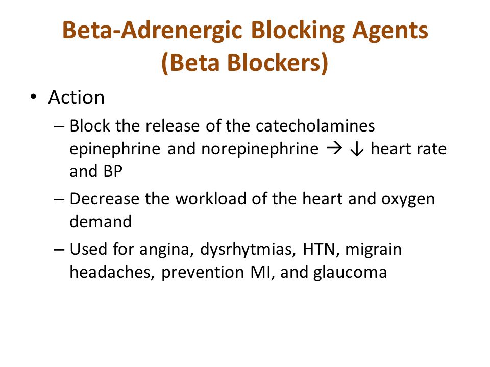 Beta-Adrenergic Blocking Agents (Beta Blockers) Action – Block the release of the catecholamines epinephrine and norepinephrine  ↓ heart rate and BP – Decrease the workload of the heart and oxygen demand – Used for angina, dysrhytmias, HTN, migrain headaches, prevention MI, and glaucoma