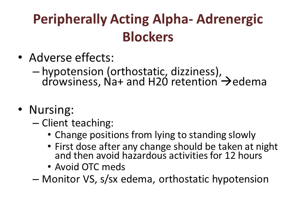 Peripherally Acting Alpha- Adrenergic Blockers Adverse effects: – hypotension (orthostatic, dizziness), drowsiness, Na+ and H20 retention  edema Nursing: – Client teaching: Change positions from lying to standing slowly First dose after any change should be taken at night and then avoid hazardous activities for 12 hours Avoid OTC meds – Monitor VS, s/sx edema, orthostatic hypotension