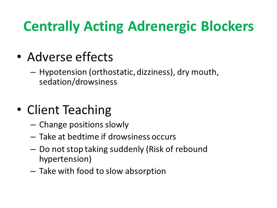 Centrally Acting Adrenergic Blockers Adverse effects – Hypotension (orthostatic, dizziness), dry mouth, sedation/drowsiness Client Teaching – Change positions slowly – Take at bedtime if drowsiness occurs – Do not stop taking suddenly (Risk of rebound hypertension) – Take with food to slow absorption