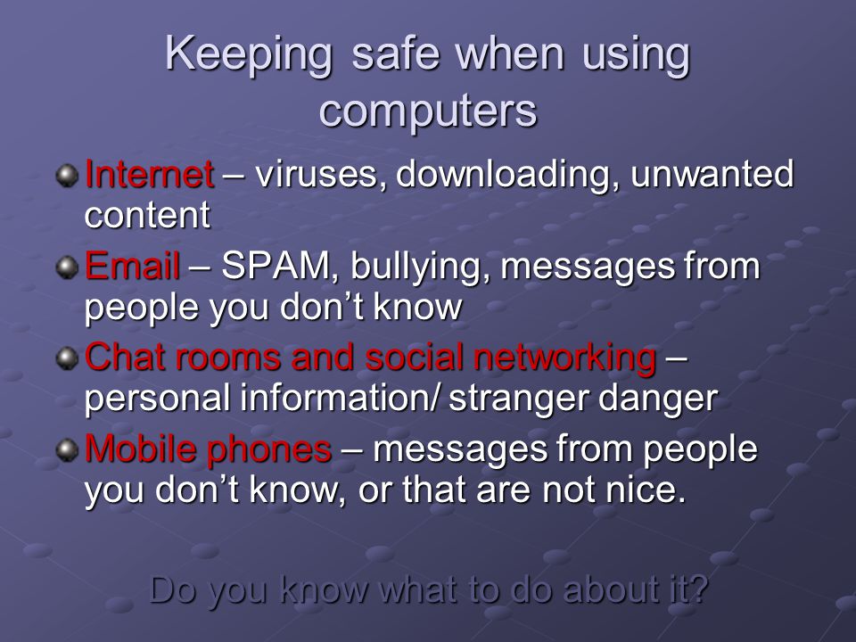 Keeping safe when using computers Internet – viruses, downloading, unwanted content  – SPAM, bullying, messages from people you don’t know Chat rooms and social networking – personal information/ stranger danger Mobile phones – messages from people you don’t know, or that are not nice.