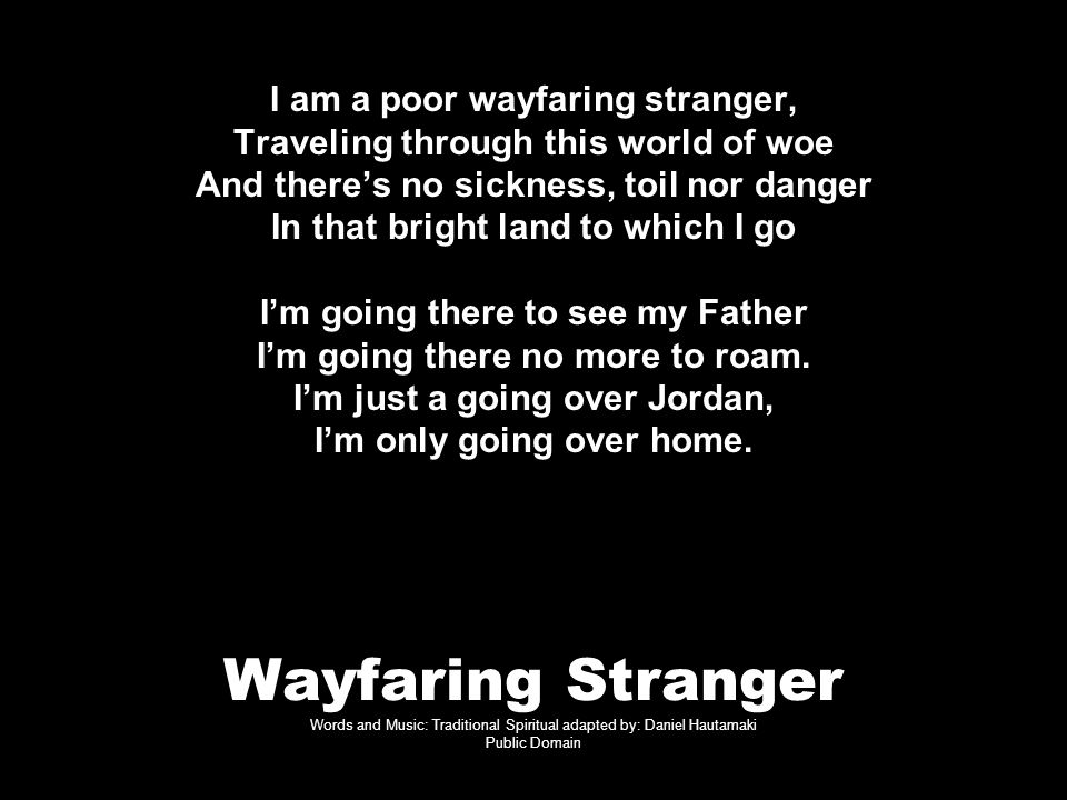 Wayfaring Stranger Words and Music: Traditional Spiritual adapted by: Daniel Hautamaki Public Domain I am a poor wayfaring stranger, Traveling through this world of woe And there’s no sickness, toil nor danger In that bright land to which I go I’m going there to see my Father I’m going there no more to roam.
