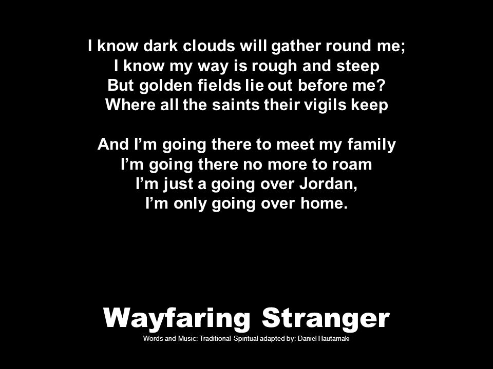 Wayfaring Stranger Words and Music: Traditional Spiritual adapted by: Daniel Hautamaki I know dark clouds will gather round me; I know my way is rough and steep But golden fields lie out before me.