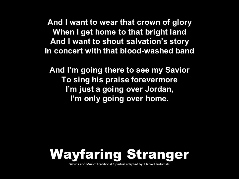 Wayfaring Stranger Words and Music: Traditional Spiritual adapted by: Daniel Hautamaki And I want to wear that crown of glory When I get home to that bright land And I want to shout salvation’s story In concert with that blood-washed band And I’m going there to see my Savior To sing his praise forevermore I’m just a going over Jordan, I’m only going over home.