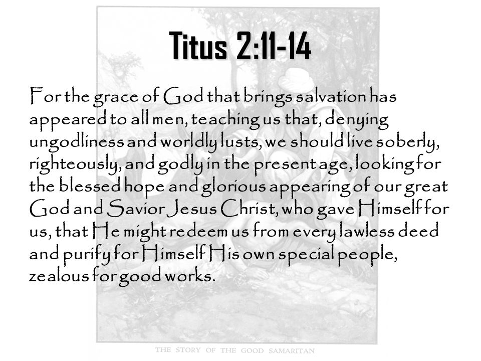 Titus 2:11-14 For the grace of God that brings salvation has appeared to all men, teaching us that, denying ungodliness and worldly lusts, we should live soberly, righteously, and godly in the present age, looking for the blessed hope and glorious appearing of our great God and Savior Jesus Christ, who gave Himself for us, that He might redeem us from every lawless deed and purify for Himself His own special people, zealous for good works.
