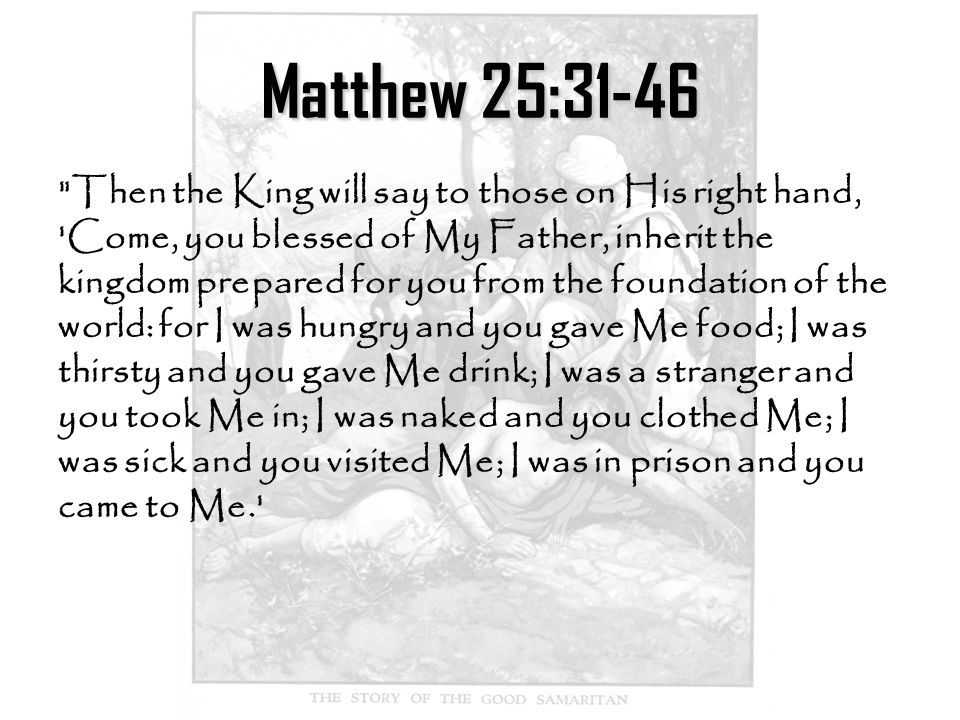 Matthew 25:31-46 Then the King will say to those on His right hand, Come, you blessed of My Father, inherit the kingdom prepared for you from the foundation of the world: for I was hungry and you gave Me food; I was thirsty and you gave Me drink; I was a stranger and you took Me in; I was naked and you clothed Me; I was sick and you visited Me; I was in prison and you came to Me.