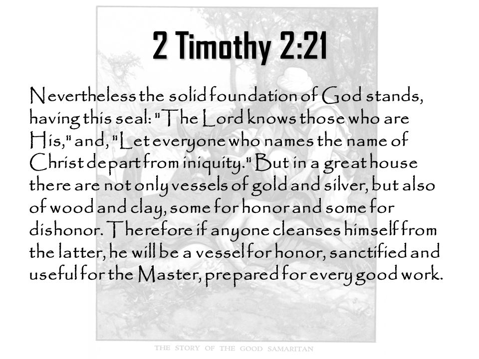 2 Timothy 2:21 Nevertheless the solid foundation of God stands, having this seal: The Lord knows those who are His, and, Let everyone who names the name of Christ depart from iniquity. But in a great house there are not only vessels of gold and silver, but also of wood and clay, some for honor and some for dishonor.
