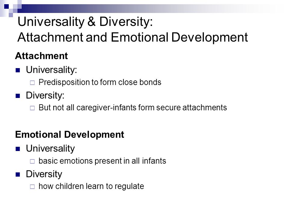 Universality & Diversity: Attachment and Emotional Development Attachment Universality:  Predisposition to form close bonds Diversity:  But not all caregiver-infants form secure attachments Emotional Development Universality  basic emotions present in all infants Diversity  how children learn to regulate