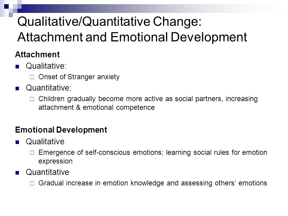 Qualitative/Quantitative Change: Attachment and Emotional Development Attachment Qualitative:  Onset of Stranger anxiety Quantitative:  Children gradually become more active as social partners, increasing attachment & emotional competence Emotional Development Qualitative  Emergence of self-conscious emotions; learning social rules for emotion expression Quantitative  Gradual increase in emotion knowledge and assessing others’ emotions