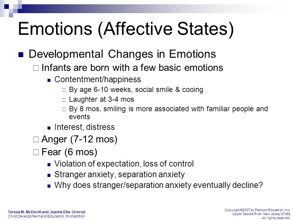 Emotions (Affective States) Developmental Changes in Emotions  Infants are born with a few basic emotions Contentment/happiness  By age 6-10 weeks, social smile & cooing  Laughter at 3-4 mos  By 8 mos, smiling is more associated with familiar people and events Interest, distress  Anger (7-12 mos)  Fear (6 mos) Violation of expectation, loss of control Stranger anxiety, separation anxiety Why does stranger/separation anxiety eventually decline.