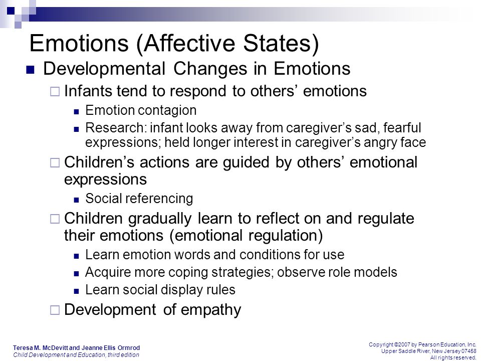 Emotions (Affective States) Developmental Changes in Emotions  Infants tend to respond to others’ emotions Emotion contagion Research: infant looks away from caregiver’s sad, fearful expressions; held longer interest in caregiver’s angry face  Children’s actions are guided by others’ emotional expressions Social referencing  Children gradually learn to reflect on and regulate their emotions (emotional regulation) Learn emotion words and conditions for use Acquire more coping strategies; observe role models Learn social display rules  Development of empathy Teresa M.