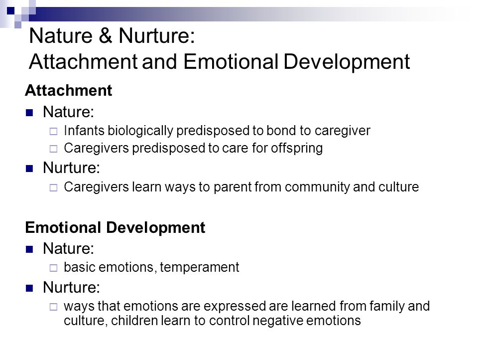 Nature & Nurture: Attachment and Emotional Development Attachment Nature:  Infants biologically predisposed to bond to caregiver  Caregivers predisposed to care for offspring Nurture:  Caregivers learn ways to parent from community and culture Emotional Development Nature:  basic emotions, temperament Nurture:  ways that emotions are expressed are learned from family and culture, children learn to control negative emotions