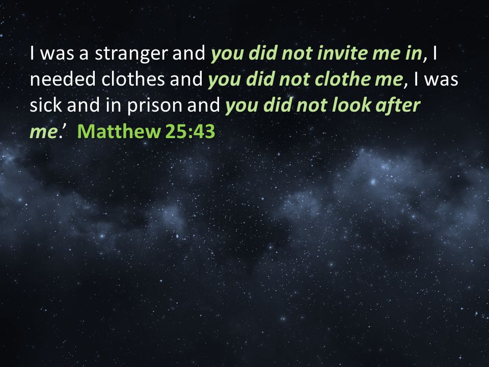 Matthew 25:43 I was a stranger and you did not invite me in, I needed clothes and you did not clothe me, I was sick and in prison and you did not look after me.’ Matthew 25:43