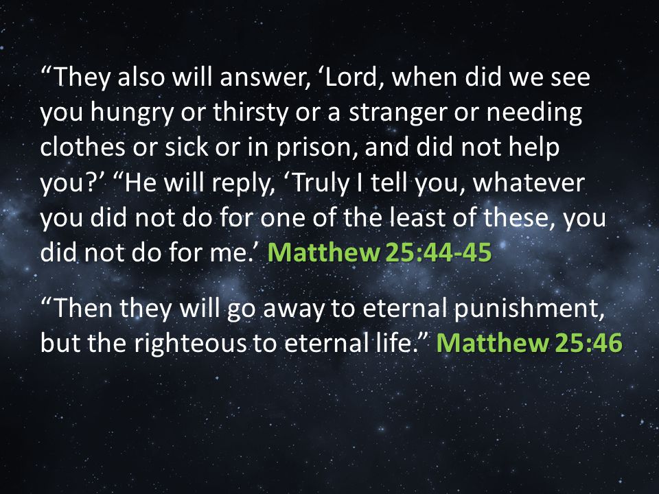 Matthew 25:44-45 They also will answer, ‘Lord, when did we see you hungry or thirsty or a stranger or needing clothes or sick or in prison, and did not help you ’ He will reply, ‘Truly I tell you, whatever you did not do for one of the least of these, you did not do for me.’ Matthew 25:44-45 Matthew 25:46 Then they will go away to eternal punishment, but the righteous to eternal life. Matthew 25:46