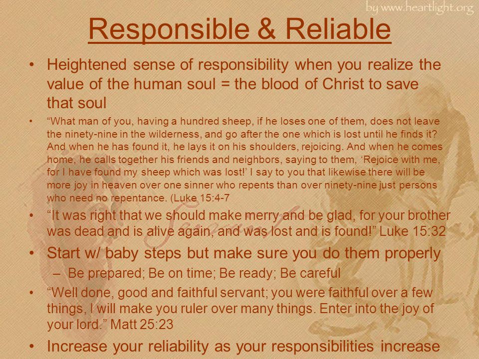 Responsible & Reliable Heightened sense of responsibility when you realize the value of the human soul = the blood of Christ to save that soul What man of you, having a hundred sheep, if he loses one of them, does not leave the ninety-nine in the wilderness, and go after the one which is lost until he finds it.