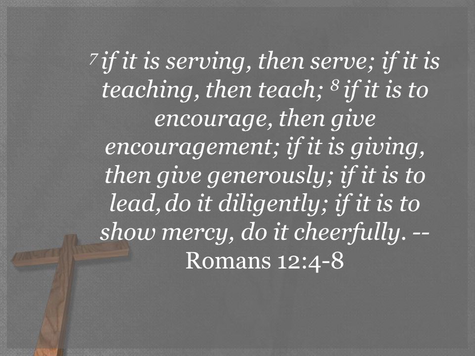 7 if it is serving, then serve; if it is teaching, then teach; 8 if it is to encourage, then give encouragement; if it is giving, then give generously; if it is to lead, do it diligently; if it is to show mercy, do it cheerfully.