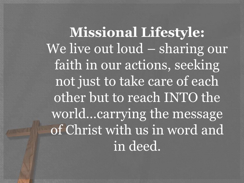 Missional Lifestyle: We live out loud – sharing our faith in our actions, seeking not just to take care of each other but to reach INTO the world…carrying the message of Christ with us in word and in deed.