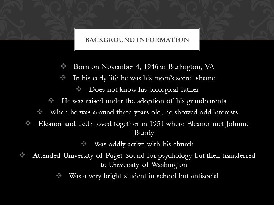  Born on November 4, 1946 in Burlington, VA  In his early life he was his mom’s secret shame  Does not know his biological father  He was raised under the adoption of his grandparents  When he was around three years old, he showed odd interests  Eleanor and Ted moved together in 1951 where Eleanor met Johnnie Bundy  Was oddly active with his church  Attended University of Puget Sound for psychology but then transferred to University of Washington  Was a very bright student in school but antisocial BACKGROUND INFORMATION