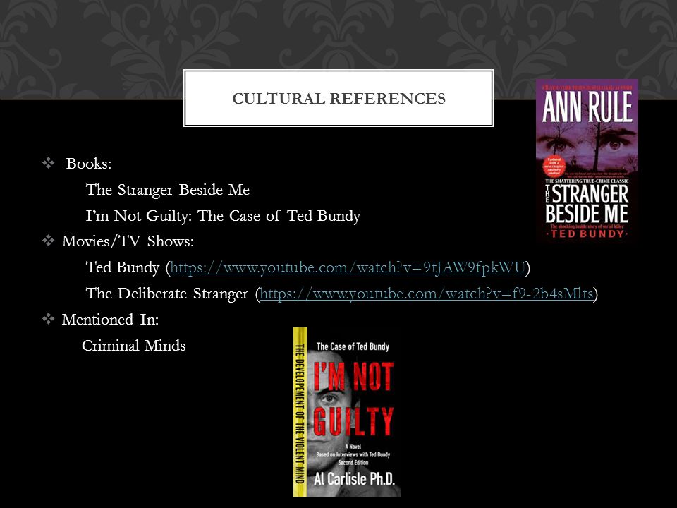  Books: The Stranger Beside Me I’m Not Guilty: The Case of Ted Bundy  Movies/TV Shows: Ted Bundy (  v=9tJAW9fpkWU)  v=9tJAW9fpkWU The Deliberate Stranger (  v=f9-2b4sMlts)  v=f9-2b4sMlts  Mentioned In: Criminal Minds CULTURAL REFERENCES