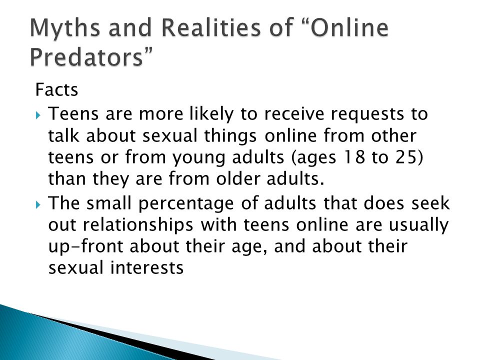 Facts  Teens are more likely to receive requests to talk about sexual things online from other teens or from young adults (ages 18 to 25) than they are from older adults.