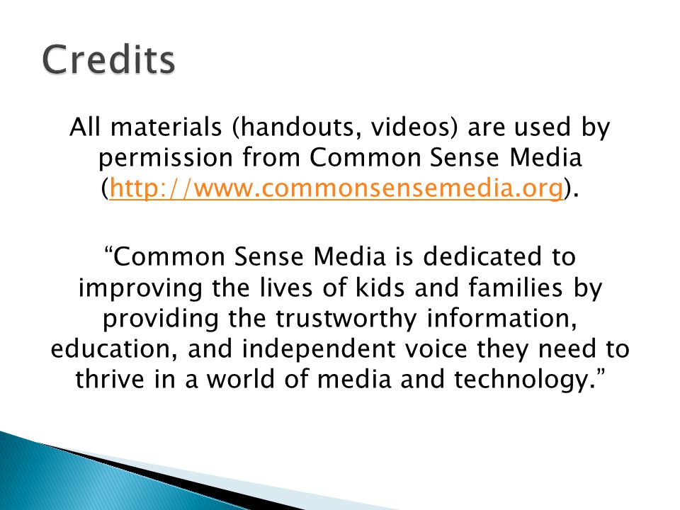 All materials (handouts, videos) are used by permission from Common Sense Media (  Common Sense Media is dedicated to improving the lives of kids and families by providing the trustworthy information, education, and independent voice they need to thrive in a world of media and technology.