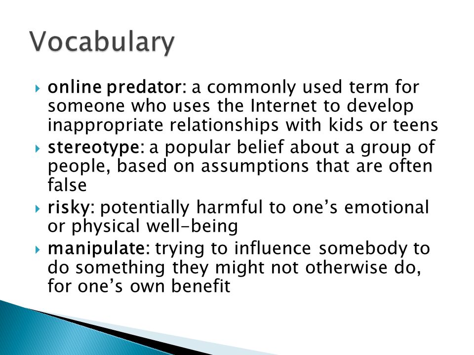  online predator: a commonly used term for someone who uses the Internet to develop inappropriate relationships with kids or teens  stereotype: a popular belief about a group of people, based on assumptions that are often false  risky: potentially harmful to one’s emotional or physical well-being  manipulate: trying to influence somebody to do something they might not otherwise do, for one’s own benefit