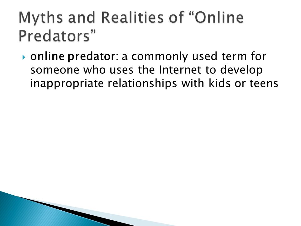  online predator: a commonly used term for someone who uses the Internet to develop inappropriate relationships with kids or teens