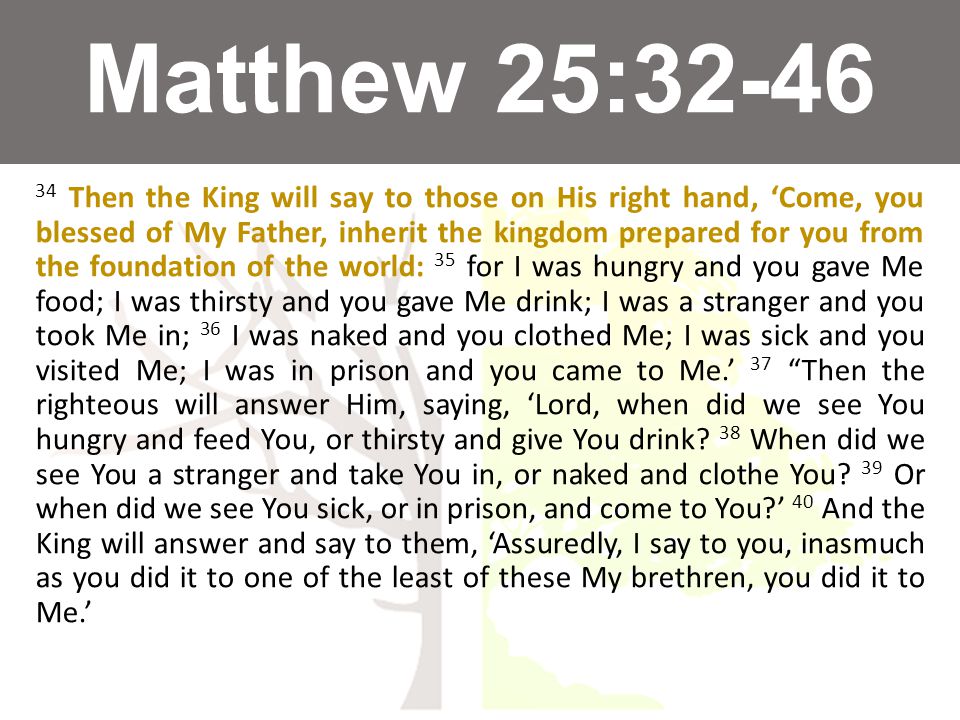 Matthew 25: Then the King will say to those on His right hand, ‘Come, you blessed of My Father, inherit the kingdom prepared for you from the foundation of the world: 35 for I was hungry and you gave Me food; I was thirsty and you gave Me drink; I was a stranger and you took Me in; 36 I was naked and you clothed Me; I was sick and you visited Me; I was in prison and you came to Me.’ 37 Then the righteous will answer Him, saying, ‘Lord, when did we see You hungry and feed You, or thirsty and give You drink.