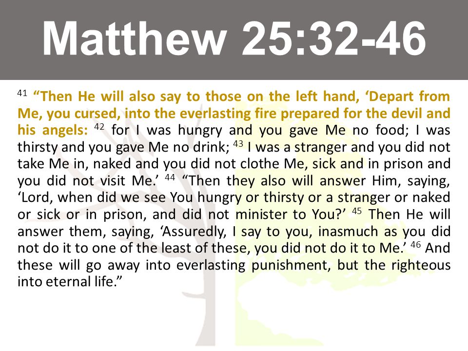 Matthew 25: Then He will also say to those on the left hand, ‘Depart from Me, you cursed, into the everlasting fire prepared for the devil and his angels: 42 for I was hungry and you gave Me no food; I was thirsty and you gave Me no drink; 43 I was a stranger and you did not take Me in, naked and you did not clothe Me, sick and in prison and you did not visit Me.’ 44 Then they also will answer Him, saying, ‘Lord, when did we see You hungry or thirsty or a stranger or naked or sick or in prison, and did not minister to You ’ 45 Then He will answer them, saying, ‘Assuredly, I say to you, inasmuch as you did not do it to one of the least of these, you did not do it to Me.’ 46 And these will go away into everlasting punishment, but the righteous into eternal life.