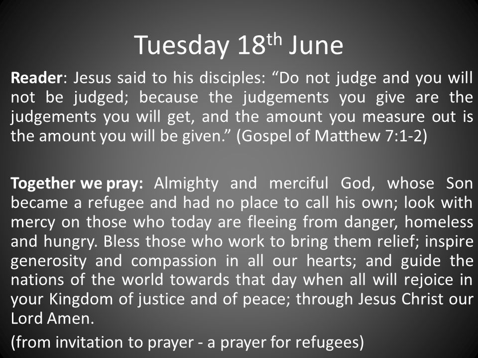 Tuesday 18 th June Reader: Jesus said to his disciples: Do not judge and you will not be judged; because the judgements you give are the judgements you will get, and the amount you measure out is the amount you will be given. (Gospel of Matthew 7:1-2) Together we pray:Almighty and merciful God, whose Son became a refugee and had no place to call his own; look with mercy on those who today are fleeing from danger, homeless and hungry.