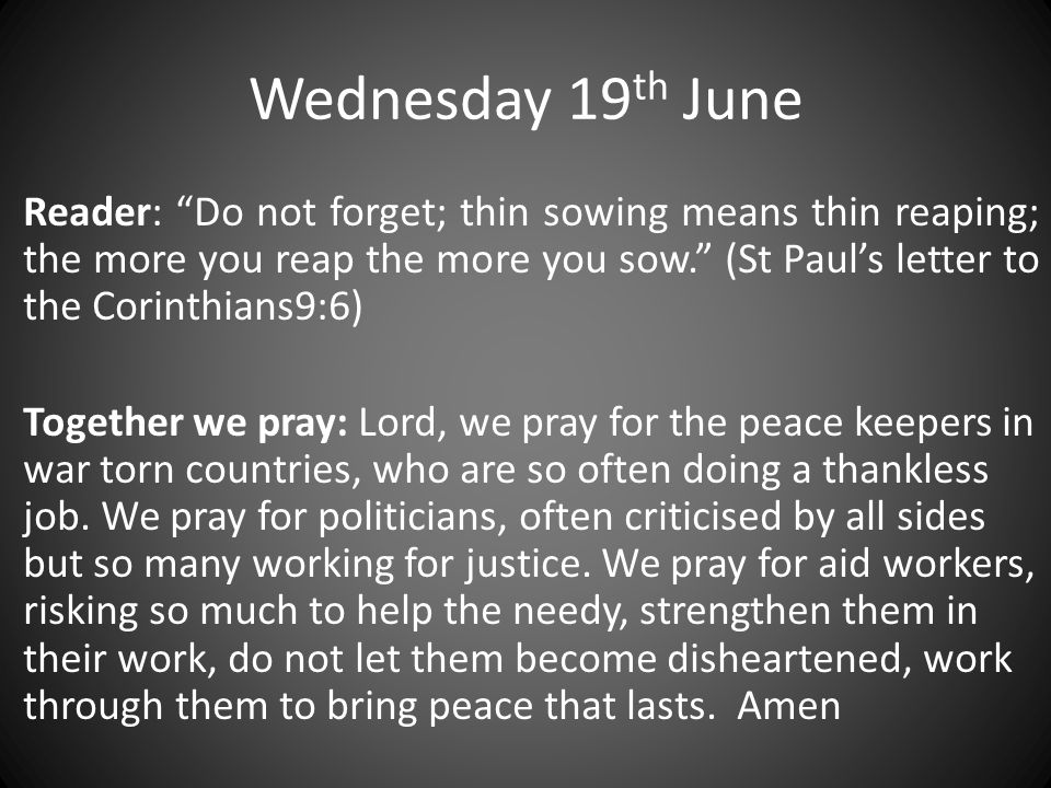 Wednesday 19 th June Reader: Do not forget; thin sowing means thin reaping; the more you reap the more you sow. (St Paul’s letter to the Corinthians9:6) Together we pray: Lord, we pray for the peace keepers in war torn countries, who are so often doing a thankless job.