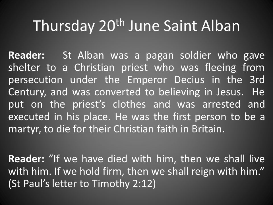 Thursday 20 th June Saint Alban Reader: St Alban was a pagan soldier who gave shelter to a Christian priest who was fleeing from persecution under the Emperor Decius in the 3rd Century, and was converted to believing in Jesus.