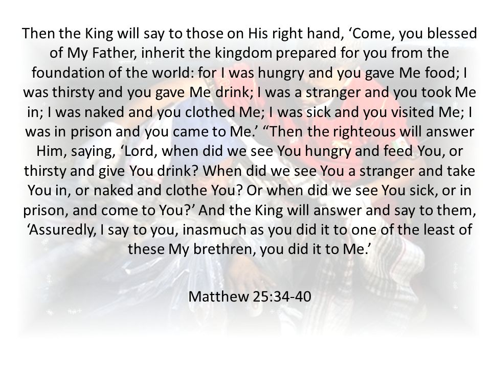 Then the King will say to those on His right hand, ‘Come, you blessed of My Father, inherit the kingdom prepared for you from the foundation of the world: for I was hungry and you gave Me food; I was thirsty and you gave Me drink; I was a stranger and you took Me in; I was naked and you clothed Me; I was sick and you visited Me; I was in prison and you came to Me.’ Then the righteous will answer Him, saying, ‘Lord, when did we see You hungry and feed You, or thirsty and give You drink.