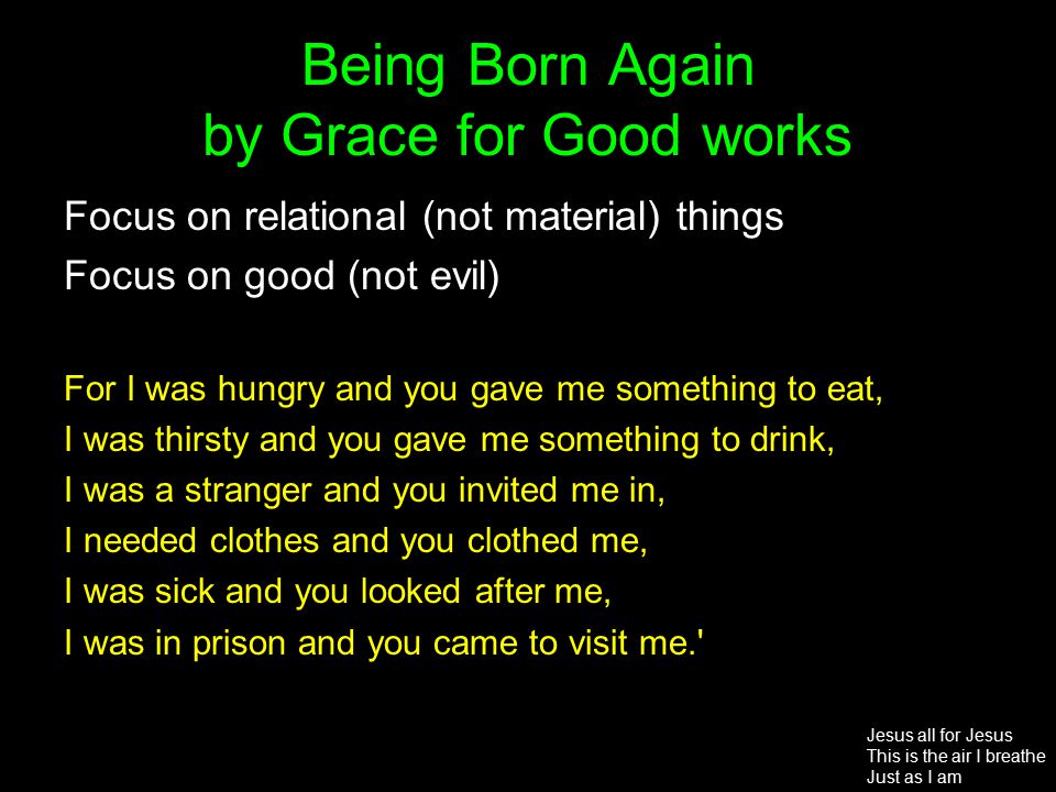 Being Born Again by Grace for Good works Focus on relational (not material) things Focus on good (not evil) For I was hungry and you gave me something to eat, I was thirsty and you gave me something to drink, I was a stranger and you invited me in, I needed clothes and you clothed me, I was sick and you looked after me, I was in prison and you came to visit me. Jesus all for Jesus This is the air I breathe Just as I am