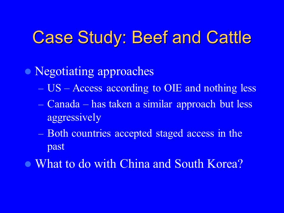 Case Study: Beef and Cattle Negotiating approaches – US – Access according to OIE and nothing less – Canada – has taken a similar approach but less aggressively – Both countries accepted staged access in the past What to do with China and South Korea