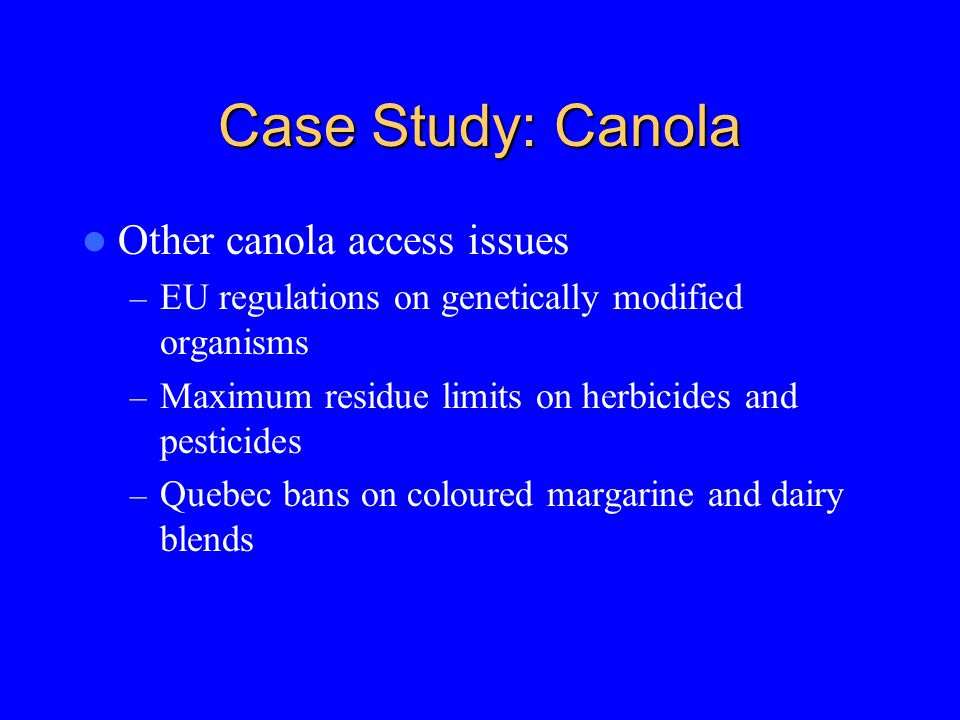 Case Study: Canola Other canola access issues – EU regulations on genetically modified organisms – Maximum residue limits on herbicides and pesticides – Quebec bans on coloured margarine and dairy blends