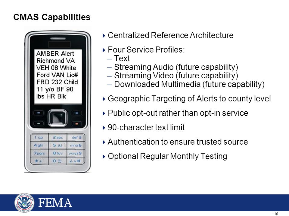 10 CMAS Capabilities  Centralized Reference Architecture  Four Service Profiles: –Text –Streaming Audio (future capability) –Streaming Video (future capability) –Downloaded Multimedia (future capability)  Geographic Targeting of Alerts to county level  Public opt-out rather than opt-in service  90-character text limit  Authentication to ensure trusted source  Optional Regular Monthly Testing