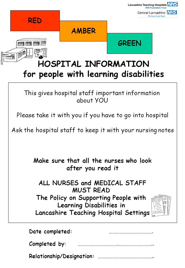 This gives hospital staff important information about YOU Please take it with you if you have to go into hospital Ask the hospital staff to keep it with your nursing notes Make sure that all the nurses who look after you read it ALL NURSES and MEDICAL STAFF MUST READ The Policy on Supporting People with Learning Disabilities in Lancashire Teaching Hospital Settings HOSPITAL INFORMATION for people with learning disabilities Date completed: ……………………………….