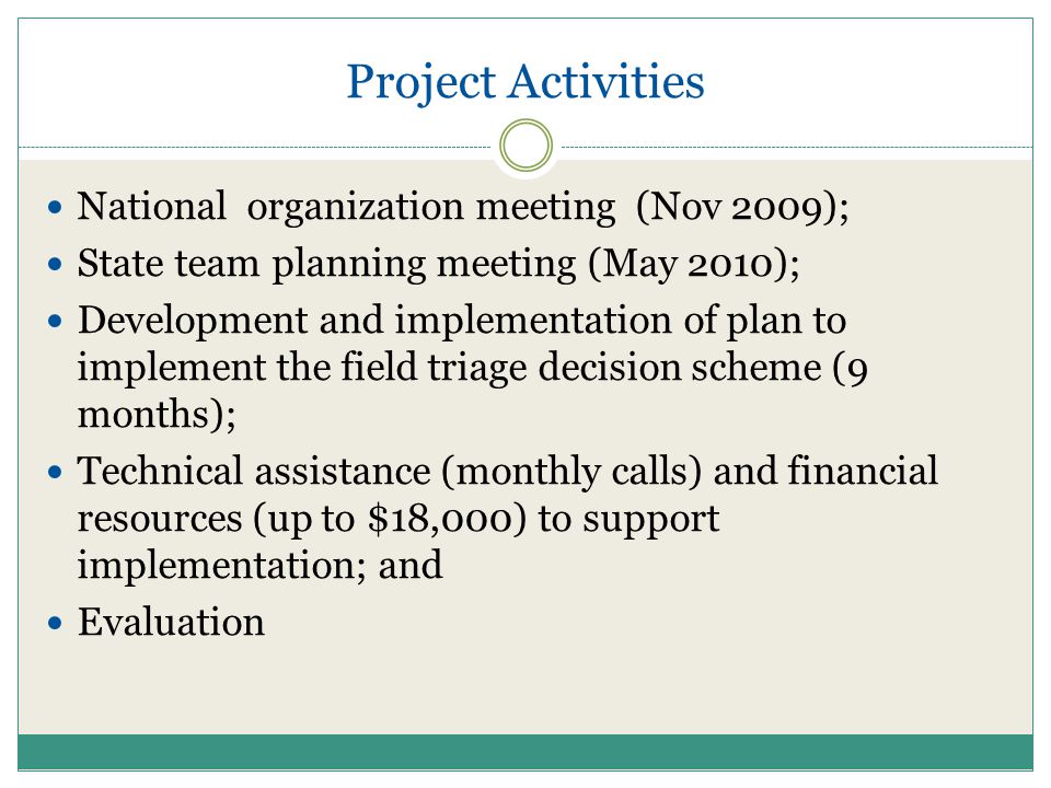 Project Activities National organization meeting (Nov 2009); State team planning meeting (May 2010); Development and implementation of plan to implement the field triage decision scheme (9 months); Technical assistance (monthly calls) and financial resources (up to $18,000) to support implementation; and Evaluation