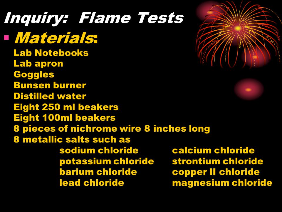 Inquiry: Flame Tests  Materials: Lab Notebooks Lab apron Goggles Bunsen burner Distilled water Eight 250 ml beakers Eight 100ml beakers 8 pieces of nichrome wire 8 inches long 8 metallic salts such as sodium chloridecalcium chloride potassium chloridestrontium chloride barium chloridecopper II chloride lead chloridemagnesium chloride